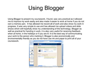 Using Blogger Using Blogger to present my coursework, I found, was very practical as it allowed me to improve my work easily and also made it easier to work at home if you do not own a memory pen.  It has allowed me record all of work and also show my work in progress. It was very simple to use and has allowed me upload videos and slide shows which will hopefully show my understanding of the technology. Blogger as well as practical for handing in work, it is also very useful for receiving feedback when at home, in the holidays or if you are ill. It is the best way of communicating your work to the person who marking it. Blogger is also economically and environmentally friendly as you do not have use ink and paper to print all of your coursework. 