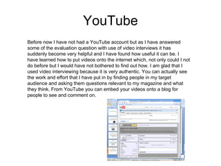 YouTube Before now I have not had a YouTube account but as I have answered some of the evaluation question with use of video interviews it has suddenly become very helpful and I have found how useful it can be. I have learned how to put videos onto the internet which, not only could I not do before but I would have not bothered to find out how. I am glad that I used video interviewing because it is very authentic. You can actually see the work and effort that I have put in by finding people in my target audience and asking them questions relevant to my magazine and what they think. From YouTube you can embed your videos onto a blog for people to see and comment on. 