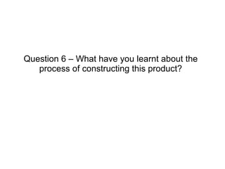 Question 6 – What have you learnt about the process of constructing this product? 