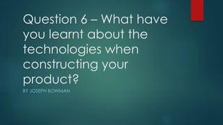 Question 6 – What have
you learnt about the
technologies when
constructing your
product?
BY JOSEPH BOWMAN
 