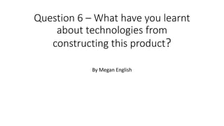 Question 6 – What have you learnt
about technologies from
constructing this product?
By Megan English
 