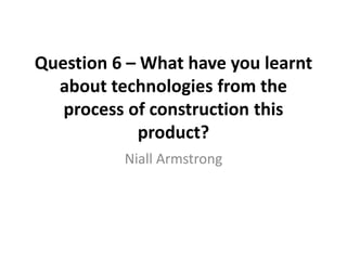 Question 6 – What have you learnt
about technologies from the
process of construction this
product?
Niall Armstrong
 