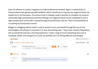 piece of software to create a magazine to a high professional standard. Again I created drafts of
these products then gained valuable feedback, which I would use to improve my magazine which has
leaded me to my final piece. The various tools in InDesign made it possible to complete my contents
and double page spread because without InDesign my magazine would not be completed to such a
high standard with all the skills I learned through the preliminary task etc. I feel it has benefited me
in creating my final product overall.
Blogger is a blogging website which I used to present my as coursework through the use of new
technologies and software’s to present it in new and exciting ways. I have never owned a blog before
this so overall this task was a learning experience I used a range of social networking also such as
Facebook, twitter and Instagram to create my portfolio all in all linking different technologies
 