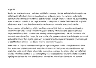together
Padlet is a new website that I had never used before so using this new website helped me gain new
skills in getting feedback from my target audience and prided a way for my target audience to
communicate with me as I could make padlet available through emails, Facebook etc. by embedding
them to reach a lot more of my target audience. I used padlet to receive feedback on my magazine
photos and what I could do to improve them and make my magazine as good as it can be.
Survey monkey is the platform which I used to create and distribute my questionnaire to gather
information on what I should add to my magazine and any other additional ideas which would
improve my final product. I used survey monkey for both my preliminary task and the research for
my music magazine at first I found the new interface for survey monkey a little challenging but once I
got used to it I was then able to create very professional looking questionnaires and in turn received
a lot of feedback on what I can do and improve on with my magazine.
SLR Camera is a type of camera which captures high quality shots. I used a Sony SLR camera which I
had never used before for my music magazine photo shoot. I had to take into consideration high
angle, low angle, eye level and other media conventions to ensure the photos taken were of a high
quality, other features I had to use were lighting I had to adapt to new environments to ensure the
lighting was correct, the flash on the camera ensured the photos were visible and not blurred.
 