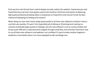 Prezi was the main format that I used to display my tasks, before this website I had previously used
PowerPoint but now that I have gotten used to the interface I find Prezi to be better at delivering
high quality professional looking slides in comparison to PowerPoint and I found it to be the best
method of displaying my findings and research.
When doing my main task I had to adapt quite quickly to all these new software’sand learn how to
use them very quickly, if it wasn’t the impossible job of editing on Photoshopand creating my
contents and double page spread on InDesign, also the new software’s such as survey monkey and
all was quite difficult to understand and navigate through sometimes, but now that I have learn how
to use all these new software’s and websites I am confident if I were to make another magazine I
would do a much better job as I am more equipped to edit and design one.
 
