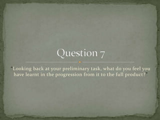 “Looking back at your preliminary task, what do you feel you have learnt in the progression from it to the full product?” Question 7 