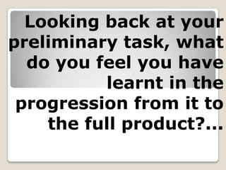 Looking back at your preliminary task, what do you feel you have learnt in the progression from it to the full product?... 