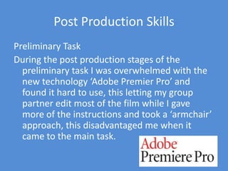 Post Production SkillsPreliminary TaskDuring the post production stages of the preliminary task I was overwhelmed with the new technology ‘Adobe Premier Pro’ and found it hard to use, this letting my group partner edit most of the film while I gave more of the instructions and took a ‘armchair’ approach, this disadvantaged me when it came to the main task.