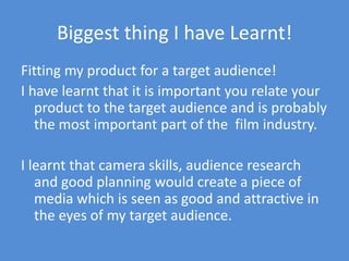 Biggest thing I have Learnt!Fitting my product for a target audience!I have learnt that it is important you relate your product to the target audience and is probably the most important part of the  film industry. I learnt that camera skills, audience research and good planning would create a piece of media which is seen as good and attractive in the eyes of my target audience.