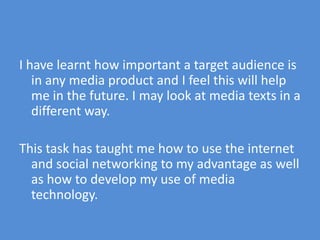 I have learnt how important a target audience is in any media product and I feel this will help me in the future. I may look at media texts in a different way.This task has taught me how to use the internet and social networking to my advantage as well as how to develop my use of media technology.