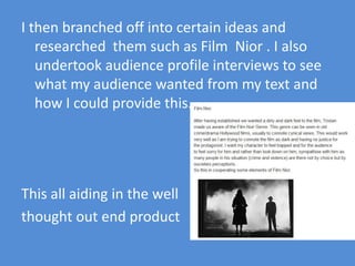 I then branched off into certain ideas and researched  them such as Film  Nior . I also undertook audience profile interviews to see what my audience wanted from my text and how I could provide this.This all aiding in the well thought out end product