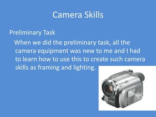 Camera SkillsPreliminary Task   When we did the preliminary task, all the camera equipment was new to me and I had to learn how to use this to create such camera skills as framing and lighting.