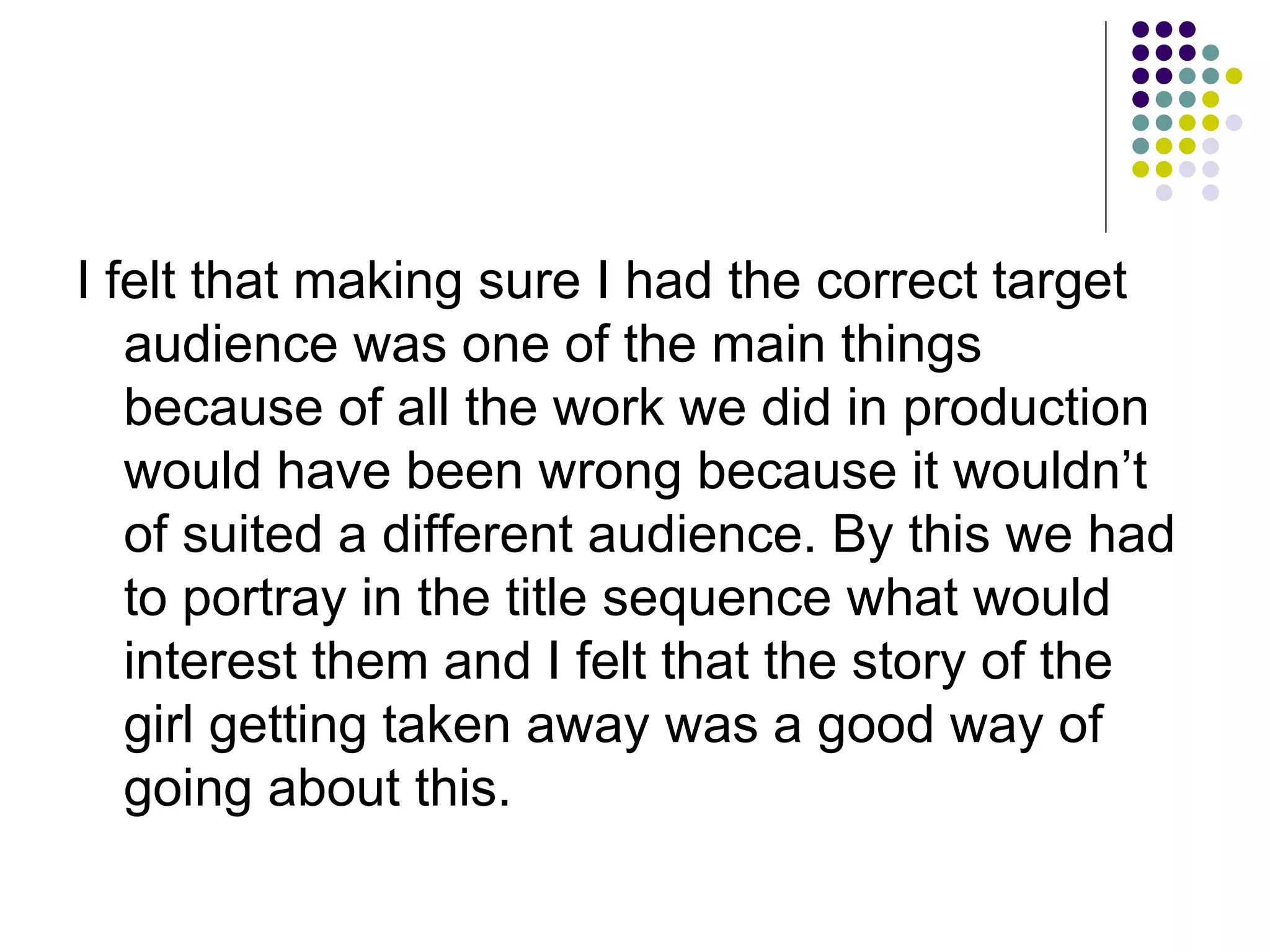 I felt that making sure I had the correct target audience was one of the main things because of all the work we did in production would have been wrong because it wouldn’t of suited a different audience. By this we had to portray in the title sequence what would interest them and I felt that the story of the girl getting taken away was a good way of going about this. 