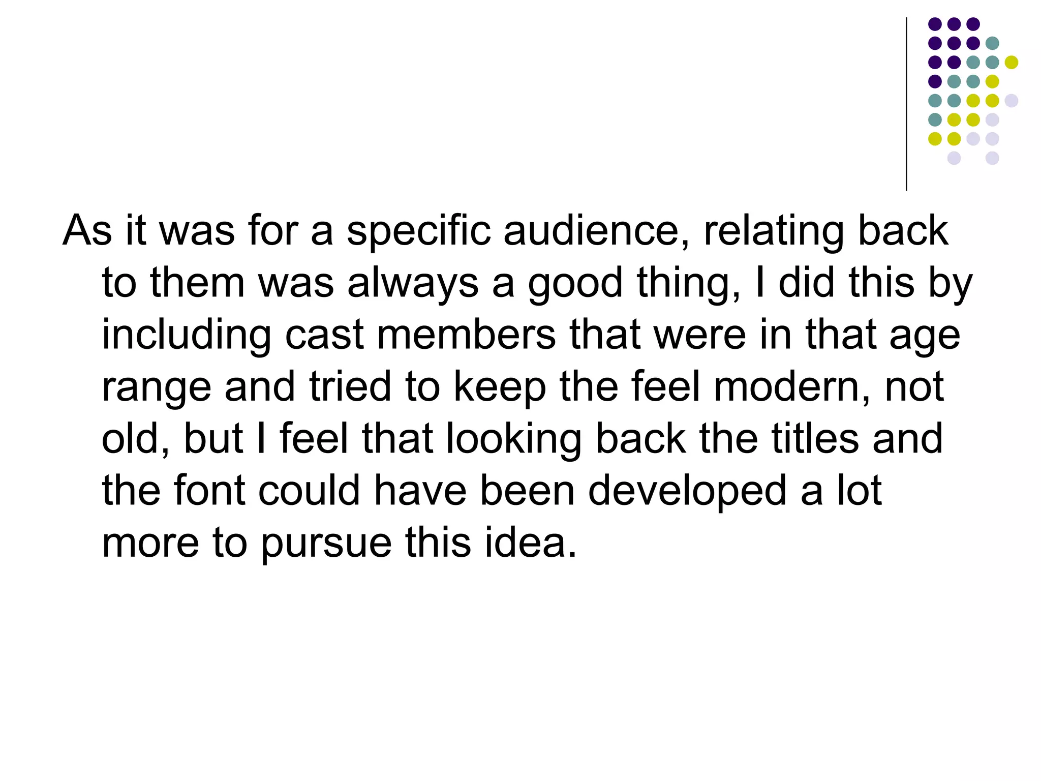 As it was for a specific audience, relating back to them was always a good thing, I did this by including cast members that were in that age range and tried to keep the feel modern, not old, but I feel that looking back the titles and the font could have been developed a lot more to pursue this idea.  