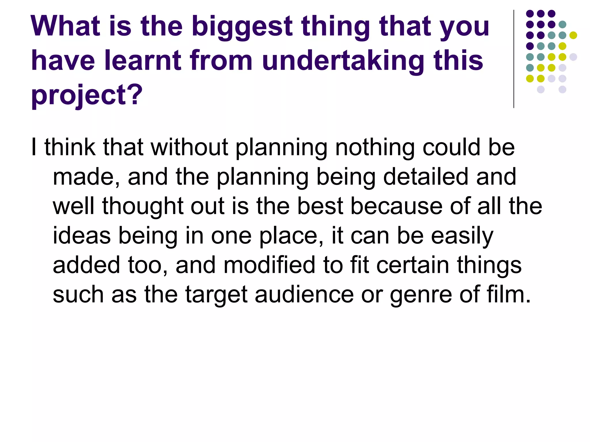 What is the biggest thing that you have learnt from undertaking this project? I think that without planning nothing could be made, and the planning being detailed and well thought out is the best because of all the ideas being in one place, it can be easily added too, and modified to fit certain things such as the target audience or genre of film. 