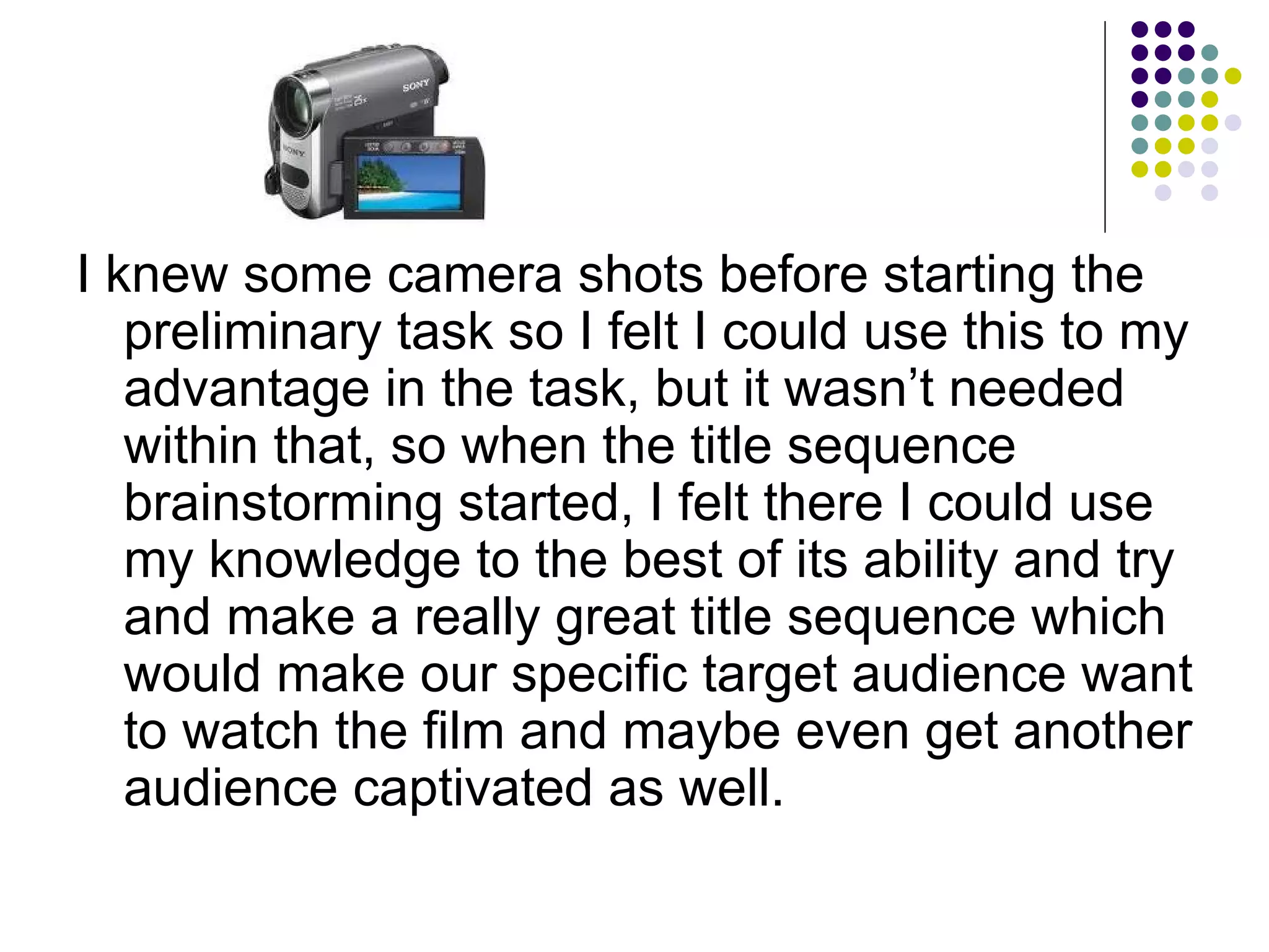 I knew some camera shots before starting the preliminary task so I felt I could use this to my advantage in the task, but it wasn’t needed within that, so when the title sequence brainstorming started, I felt there I could use my knowledge to the best of its ability and try and make a really great title sequence which would make our specific target audience want to watch the film and maybe even get another audience captivated as well. 