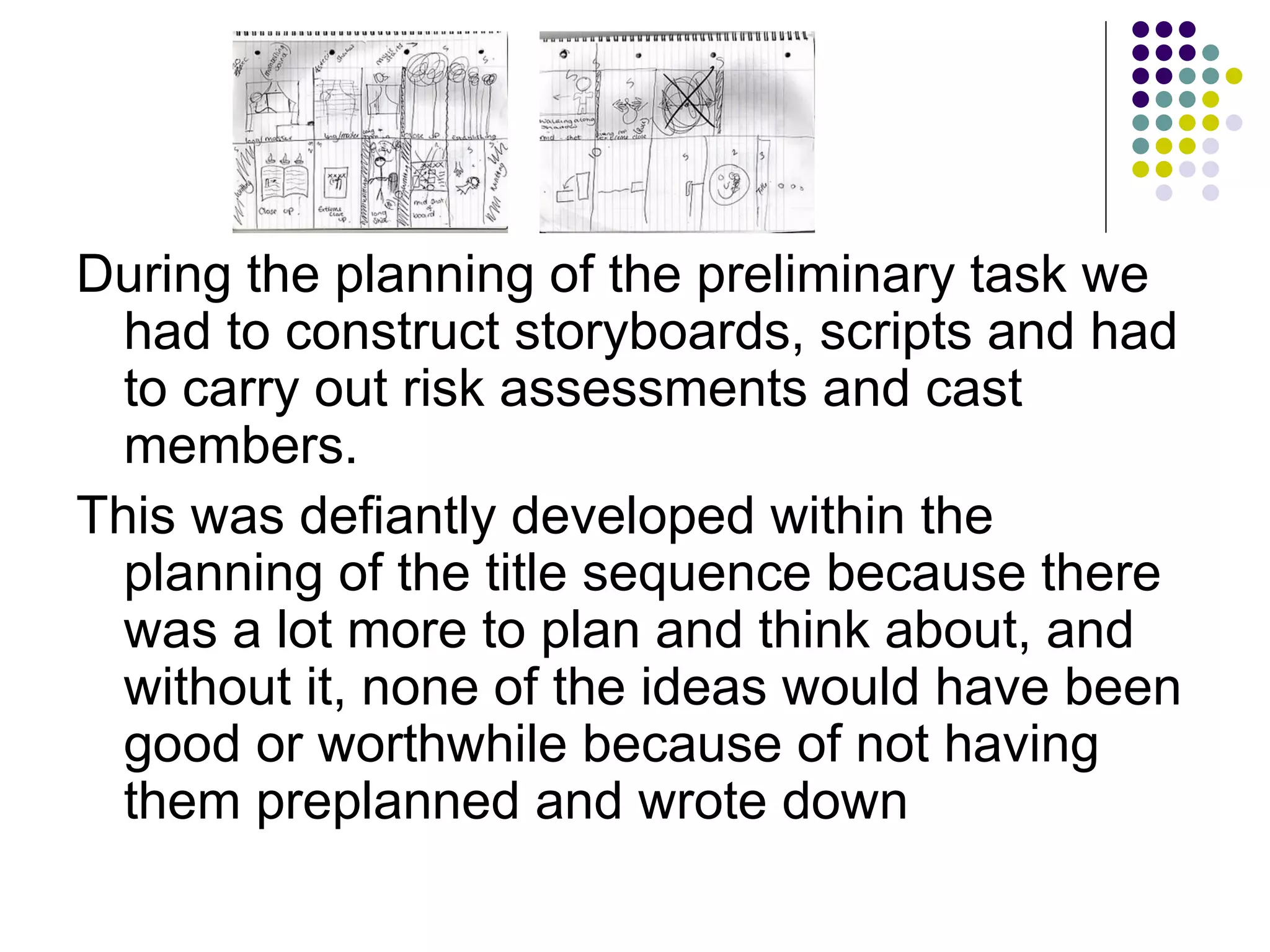 During the planning of the preliminary task we had to construct storyboards, scripts and had to carry out risk assessments and cast members. This was defiantly developed within the planning of the title sequence because there was a lot more to plan and think about, and without it, none of the ideas would have been good or worthwhile because of not having them preplanned and wrote down 