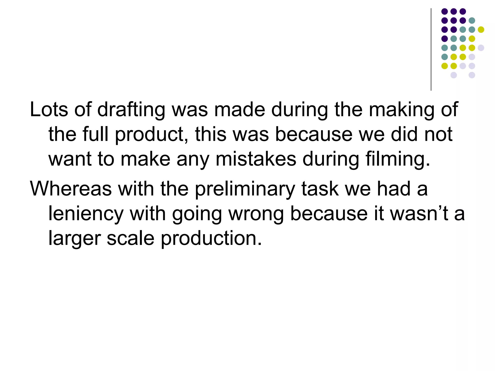 Lots of drafting was made during the making of the full product, this was because we did not want to make any mistakes during filming.  Whereas with the preliminary task we had a leniency with going wrong because it wasn’t a larger scale production. 