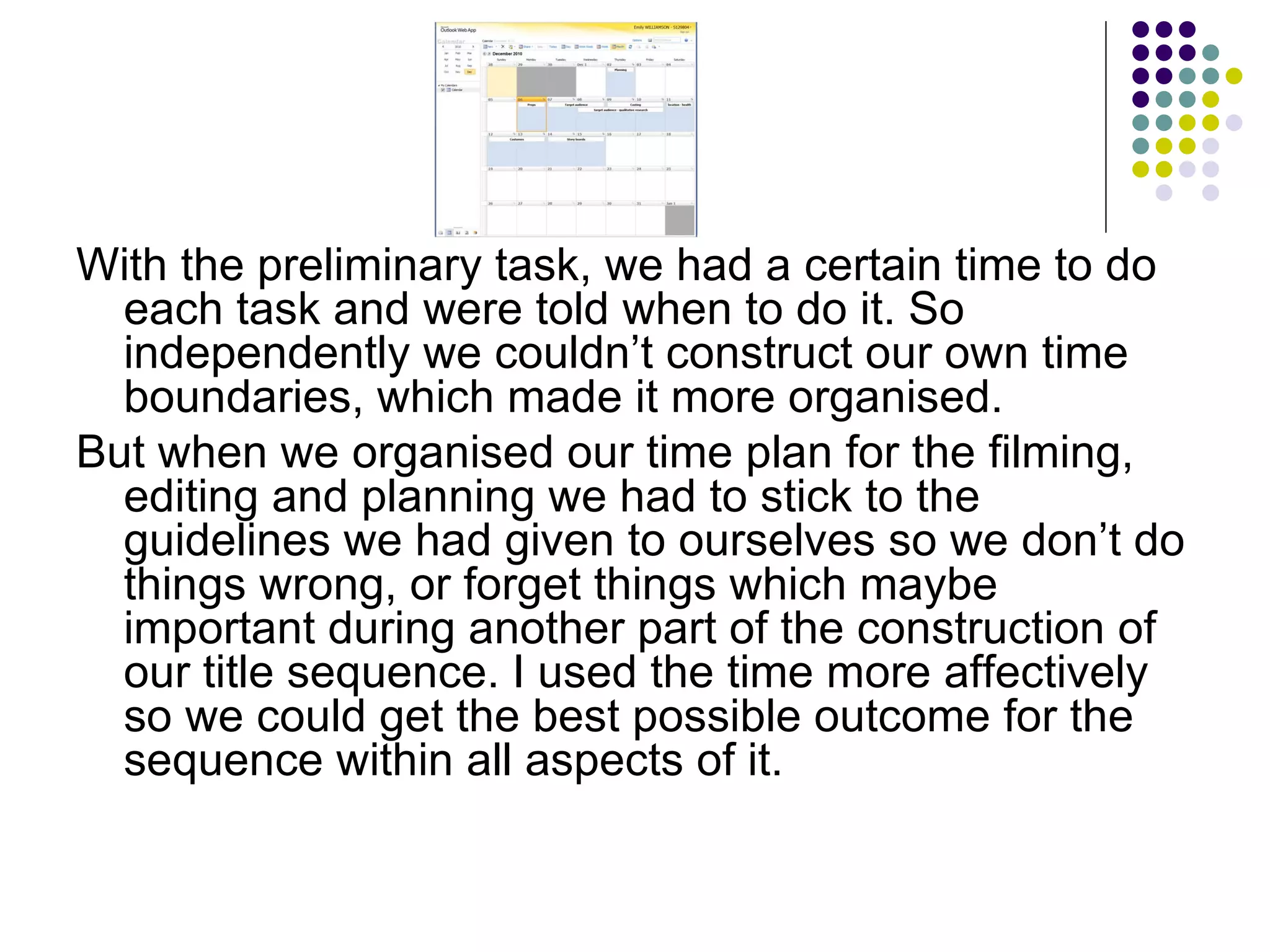 With the preliminary task, we had a certain time to do each task and were told when to do it. So independently we couldn’t construct our own time boundaries, which made it more organised. But when we organised our time plan for the filming, editing and planning we had to stick to the guidelines we had given to ourselves so we don’t do things wrong, or forget things which maybe important during another part of the construction of our title sequence. I used the time more affectively so we could get the best possible outcome for the sequence within all aspects of it. 