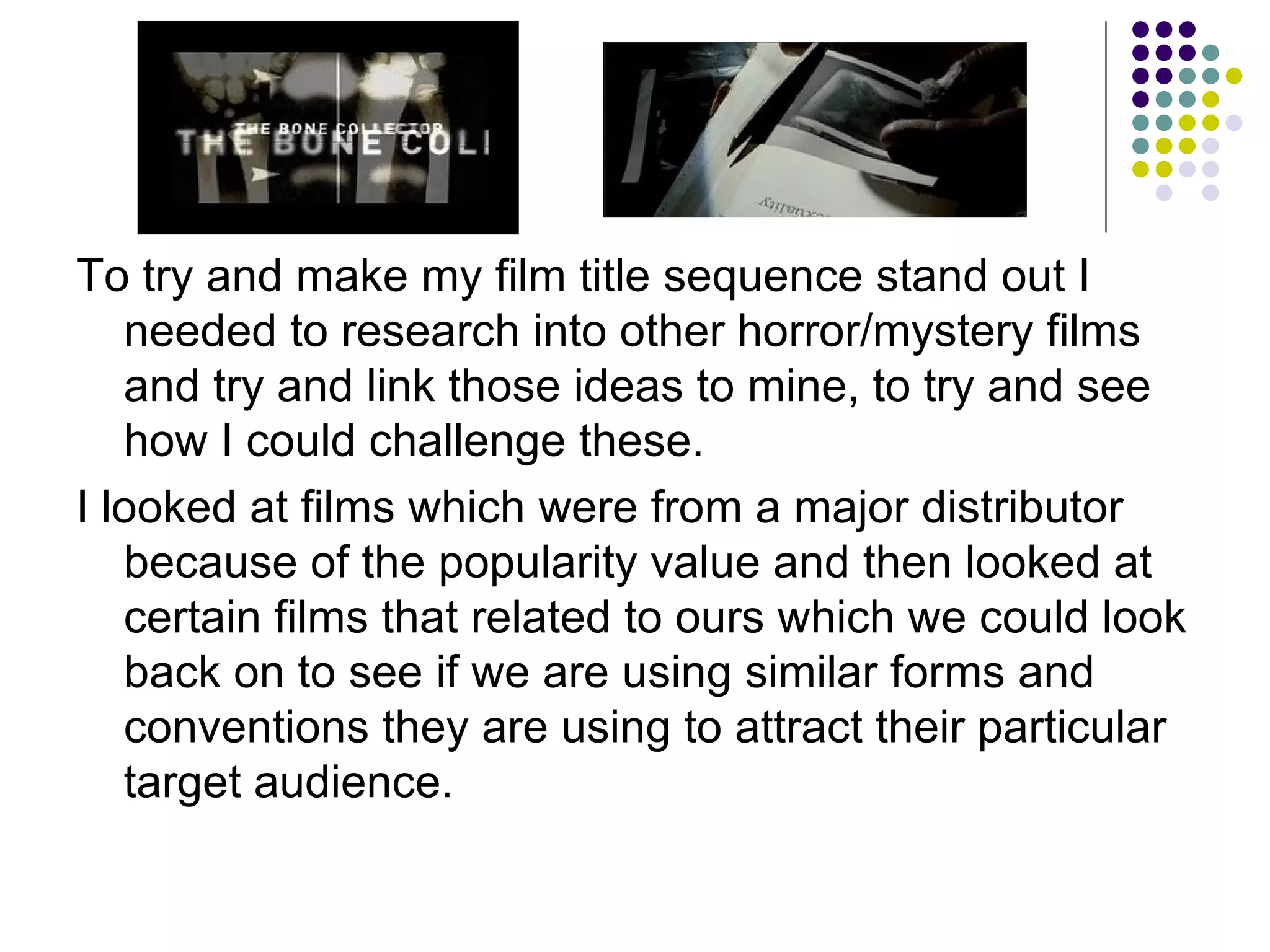 To try and make my film title sequence stand out I needed to research into other horror/mystery films and try and link those ideas to mine, to try and see how I could challenge these. I looked at films which were from a major distributor because of the popularity value and then looked at certain films that related to ours which we could look back on to see if we are using similar forms and conventions they are using to attract their particular target audience. 