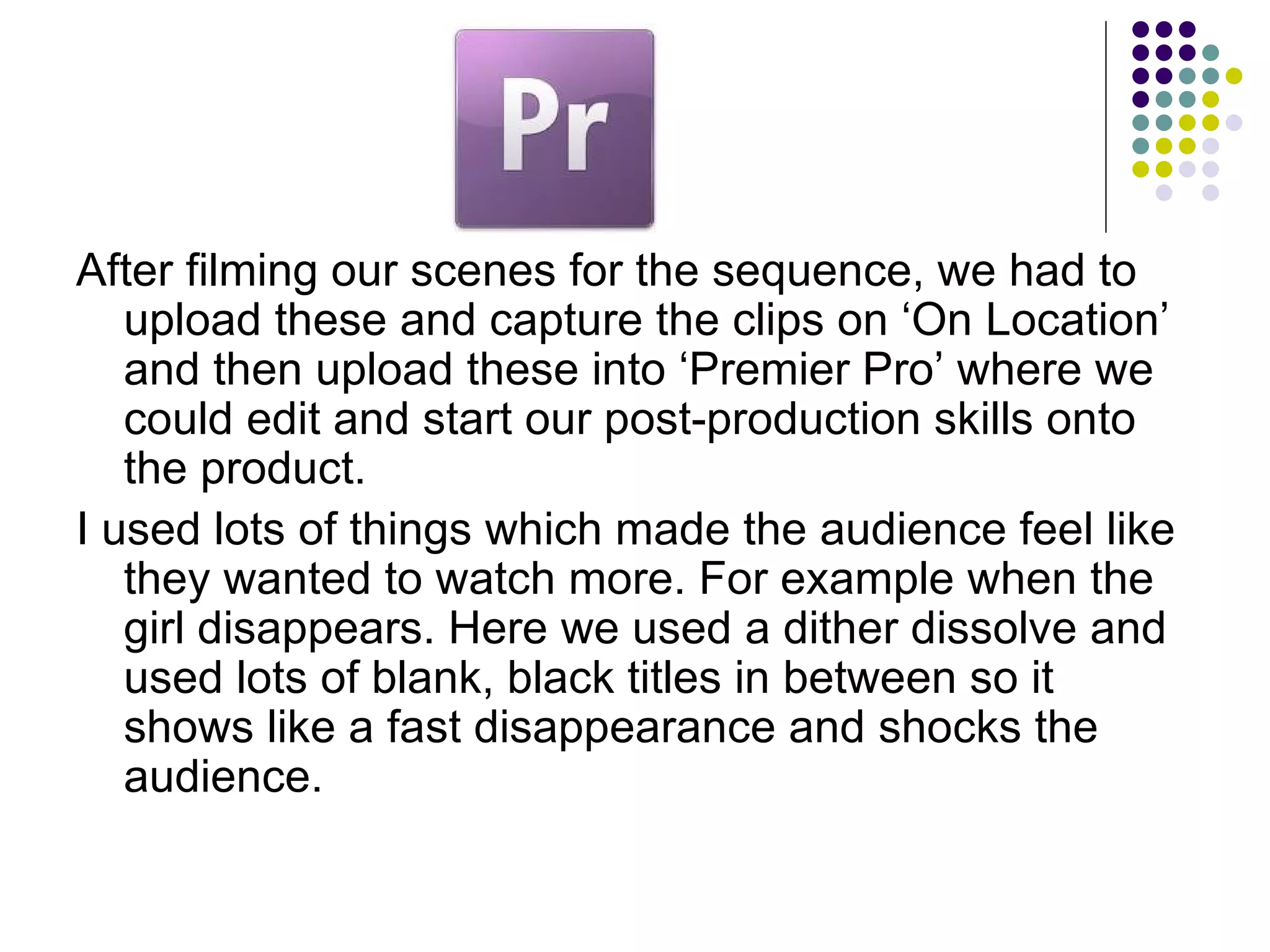 After filming our scenes for the sequence, we had to upload these and capture the clips on ‘On Location’ and then upload these into ‘Premier Pro’ where we could edit and start our post-production skills onto the product. I used lots of things which made the audience feel like they wanted to watch more. For example when the girl disappears. Here we used a dither dissolve and used lots of blank, black titles in between so it shows like a fast disappearance and shocks the audience. 