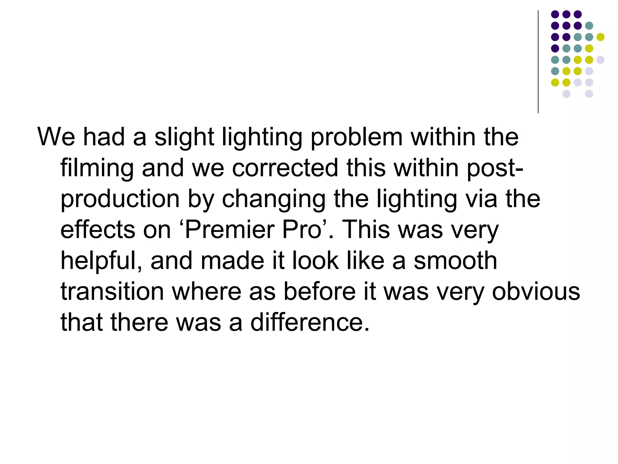 We had a slight lighting problem within the filming and we corrected this within post-production by changing the lighting via the effects on ‘Premier Pro’. This was very helpful, and made it look like a smooth transition where as before it was very obvious that there was a difference. 