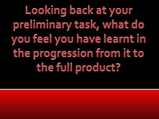 Looking back at your preliminary task, what do you feel you have learnt in the progression from it to the full product?  