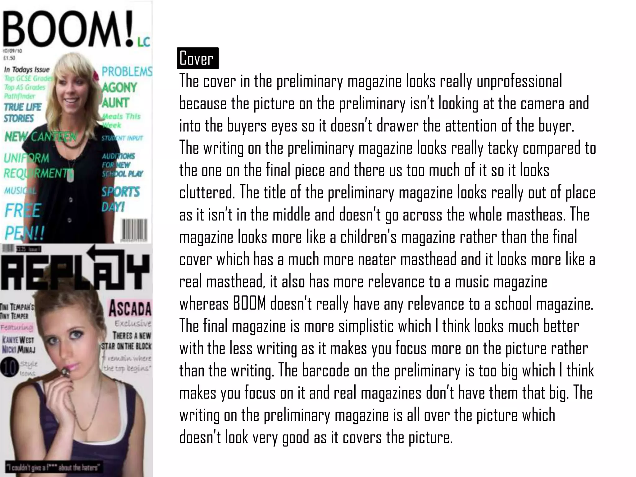 CoverThe cover in the preliminary magazine looks really unprofessional because the picture on the preliminary isn’t looking at the camera and into the buyers eyes so it doesn’t drawer the attention of the buyer. The writing on the preliminary magazine looks really tacky compared to the one on the final piece and there us too much of it so it looks cluttered. The title of the preliminary magazine looks really out of place as it isn’t in the middle and doesn’t go across the whole mastheas. The magazine looks more like a children's magazine rather than the final cover which has a much more neater masthead and it looks more like a real masthead, it also has more relevance to a music magazine whereas BOOM doesn't really have any relevance to a school magazine. The final magazine is more simplistic which I think looks much better with the less writing as it makes you focus more on the picture rather than the writing. The barcode on the preliminary is too big which I think makes you focus on it and real magazines don’t have them that big. The writing on the preliminary magazine is all over the picture which doesn't look very good as it covers the picture. 