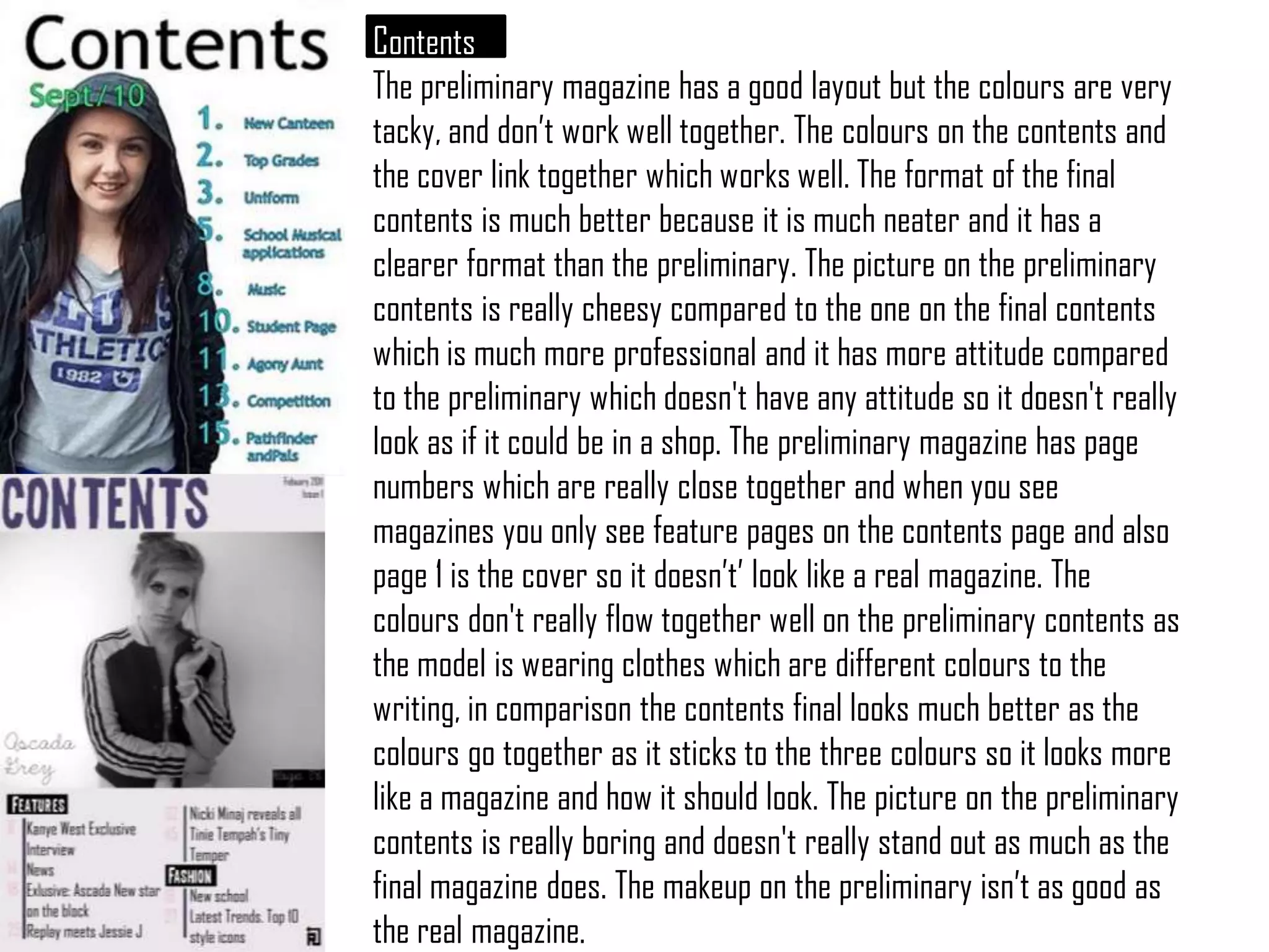 Contents The preliminary magazine has a good layout but the colours are very tacky, and don’t work well together. The colours on the contents and the cover link together which works well. The format of the final contents is much better because it is much neater and it has a clearer format than the preliminary. The picture on the preliminary contents is really cheesy compared to the one on the final contents which is much more professional and it has more attitude compared to the preliminary which doesn't have any attitude so it doesn't really look as if it could be in a shop. The preliminary magazine has page numbers which are really close together and when you see magazines you only see feature pages on the contents page and also page 1 is the cover so it doesn’t’ look like a real magazine. The colours don't really flow together well on the preliminary contents as the model is wearing clothes which are different colours to the writing, in comparison the contents final looks much better as the colours go together as it sticks to the three colours so it looks more like a magazine and how it should look. The picture on thepreliminarycontents is really boring and doesn't really stand out as much as the final magazine does. The makeup on the preliminary isn’t as good as the real magazine.