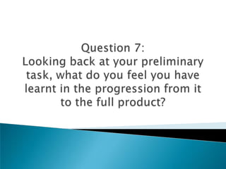 Question 7:Looking back at your preliminary task, what do you feel you have learnt in the progression from it to the full product? 