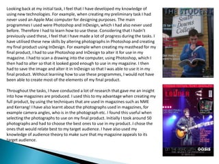 Looking back at my initial task, I feel that I have developed my knowledge of using new technologies. For example, when creating my preliminary task I had never used an Apple Mac computer for designing purposes. The main programmes I used were Photoshop and InDesign, which I had also never used before. Therefore I had to learn how to use these. Considering that I hadn’t previously used these, I feel that I have made a lot of progress during the tasks. I have utilised these new skills by altering photographs in Photoshop and creating my final product using InDesign. For example when creating my masthead for my final product, I had to use Photoshop and InDesign to alter it for use in my magazine. I had to scan a drawing into the computer, using Photoshop, which I then had to alter so that it looked good enough to use in my magazine. I then had to save the image and alter it in InDesign so that I was able to use it in my final product. Without learning how to use these programmes, I would not have been able to create most of the elements of my final product. Throughout the tasks, I have conducted a lot of research that gave me an insight into how magazines are produced. I used this to my advantage when creating my full product, by using the techniques that are used in magazines such as NME and Kerrang! I have also learnt about the photographs used in magazines, for example camera angles, who is in the photograph etc. I found this useful when selecting the photographs to use on my final product. Initially I took around 50 photographs and had to choose the best ones to use in my product. I chose the ones that would relate best to my target audience. I have also used my knowledge of audience theory to make sure that my magazine appeals to its target audience.