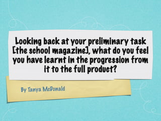 Looking back at your preliminary task
[the school magazine], what do you feel
you have learnt in the progression from
         it to the full product?

  By Ta ny a McDon a ld
 