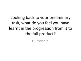 Looking back to your preliminary task, what do you feel you have learnt in the progression from it to the full product? Question 7 