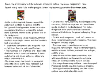 From my preliminary task (which was produced before my music magazine) I have learnt many new skills in the progression of my new magazine on the Front Cover.On the other hand, From my music magazine my Photoshop skills have improved and Here I have used a gradient in the background. This makes things look more professional as I have used colours which indicate the genre by keeping things natural.