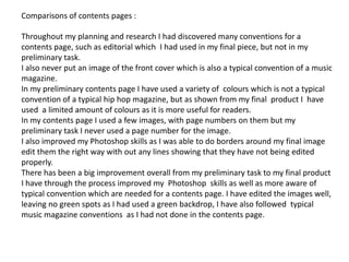 Comparisons of contents pages :Throughout my planning and research I had discovered many conventions for a contents page, such as editorial which  I had used in my final piece, but not in my  preliminary task. I also never put an image of the front cover which is also a typical convention of a music magazine. In my preliminary contents page I have used a variety of  colours which is not a typical convention of a typical hip hop magazine, but as shown from my final  product I  have used  a limited amount of colours as it is more useful for readers. In my contents page I used a few images, with page numbers on them but my preliminary task I never used a page number for the image. I also improved my Photoshop skills as I was able to do borders around my final image edit them the right way with out any lines showing that they have not being edited properly. There has been a big improvement overall from my preliminary task to my final product I have through the process improved my  Photoshop  skills as well as more aware of typical convention which are needed for a contents page. I have edited the images well, leaving no green spots as I had used a green backdrop, I have also followed  typical music magazine conventions  as I had not done in the contents page.