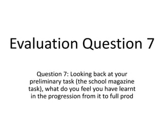 Evaluation Question 7 Question 7: Looking back at your preliminary task (the school magazine task), what do you feel you have learnt in the progression from it to full prod 