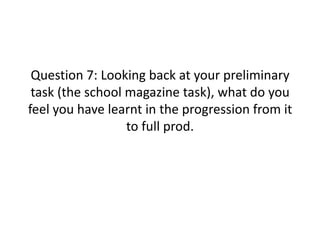 Question 7: Looking back at your preliminary task (the school magazine task), what do you feel you have learnt in the progression from it to full prod. 