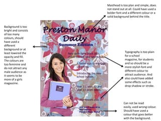 Masthead is too plan and simple, does not stand out at all. Could have used a bolder font and a different colour or a solid background behind the title.Background is too bright and consists of too many colours, should have used a different background or at least lowered the opacity and fill. The colours are too feminine and do not attract any male audience as it seems to be more of a girls magaazine.Typography is too plain for a school magazine, for students and so should be a more stylish font and different colour to attract audience. And also could have added some effects such as drop shadow or stroke.Can not be read easily, used wrong colour. Should have used a colour that goes better with the background.