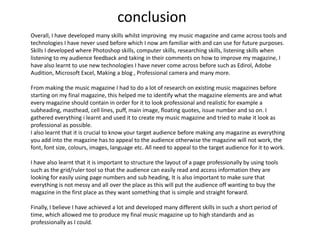 conclusionOverall, I have developed many skills whilst improving  my music magazine and came across tools and technologies I have never used before which I now am familiar with and can use for future purposes. Skills I developed where Photoshop skills, computer skills, researching skills, listening skills when listening to my audience feedback and taking in their comments on how to improve my magazine, I have also learnt to use new technologies I have never come across before such as Edirol, Adobe Audition, Microsoft Excel, Making a blog , Professional camera and many more.From making the music magazine I had to do a lot of research on existing music magazines before starting on my final magazine, this helped me to identify what the magazine elements are and what every magazine should contain in order for it to look professional and realistic for example a subheading, masthead, cell lines, puff, main image, floating quotes, issue number and so on. I gathered everything i learnt and used it to create my music magazine and tried to make it look as professional as possible. I also learnt that it is crucial to know your target audience before making any magazine as everything you add into the magazine has to appeal to the audience otherwise the magazine will not work, the font, font size, colours, images, language etc. All need to appeal to the target audience for it to work.I have also learnt that it is important to structure the layout of a page professionally by using tools such as the grid/ruler tool so that the audience can easily read and access information they are looking for easily using page numbers and sub heading, It is also important to make sure that everything is not messy and all over the place as this will put the audience off wanting to buy the magazine in the first place as they want something that is simple and straight forward. Finally, I believe I have achieved a lot and developed many different skills in such a short period of time, which allowed me to produce my final music magazine up to high standards and as professionally as I could.