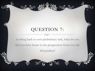 QUESTION 7:
Looking back at your preliminary task, what do you
feel you have learnt in the progression from it to the
                    full product?
 