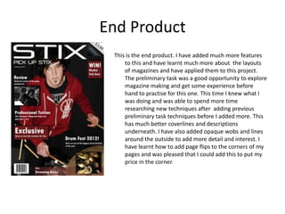 End Product
 This is the end product. I have added much more features
     to this and have learnt much more about the layouts
     of magazines and have applied them to this project.
     The preliminary task was a good opportunity to explore
     magazine making and get some experience before
     hand to practise for this one. This time I knew what I
     was doing and was able to spend more time
     researching new techniques after adding previous
     preliminary task techniques before I added more. This
     has much better coverlines and descriptions
     underneath. I have also added opaque wobs and lines
     around the outside to add more detail and interest. I
     have learnt how to add page flips to the corners of my
     pages and was pleased that I could add this to put my
     price in the corner.
 