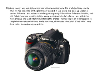 This time round I was able to be more free with my photography. The brief didn’t say exactly
    what we had to do like on the preliminary task did. It said take a mid-close up shot of a
    person. This time I was able to extend my photography skills and use full manual modes, and
    edit ISOs to be more sensitive to light as my photos were in dark places. I was able to be
    more creative and use better skills in taking the photos I wanted to put on the magazine. In
    the preliminary task I used auto mode, but since, I have used manual all of the time. I have
    done better in my photography since.
 