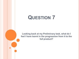 QUESTION 7

 Looking back at my Preliminary task, what do I
feel I have learnt in the progression from it to the
                    full product?
 