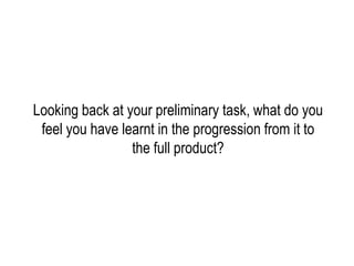 Looking back at your preliminary task, what do you
 feel you have learnt in the progression from it to
                 the full product?
 