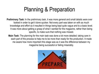 Planning & Preparation
Preliminary Task: In the preliminary task, it was more general and small details were over
       looked in order to get it done quicker. Not every part was taken on with as much
   knowledge and effort so it resulted in things being kept quite vague and to a basic level.
   It was more about getting a grasp of what I wanted for the magazine, rather than being
                        specific, to make sure that nothing was missed.
 Main Task: The planning for the main task was done a lot more detailed; taking care in
     each part of the process to help me to be more than ready for the production. It made
      me aware how more important this stage was as it was the difference between my
                         magazine being successful or failing miserably.
 