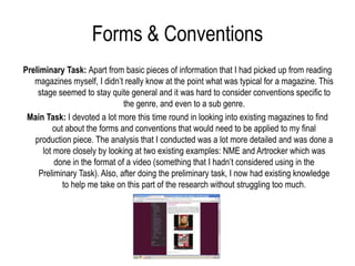 Forms & Conventions
Preliminary Task: Apart from basic pieces of information that I had picked up from reading
   magazines myself, I didn’t really know at the point what was typical for a magazine. This
    stage seemed to stay quite general and it was hard to consider conventions specific to
                               the genre, and even to a sub genre.
 Main Task: I devoted a lot more this time round in looking into existing magazines to find
          out about the forms and conventions that would need to be applied to my final
   production piece. The analysis that I conducted was a lot more detailed and was done a
      lot more closely by looking at two existing examples: NME and Artrocker which was
          done in the format of a video (something that I hadn’t considered using in the
    Preliminary Task). Also, after doing the preliminary task, I now had existing knowledge
             to help me take on this part of the research without struggling too much.
 