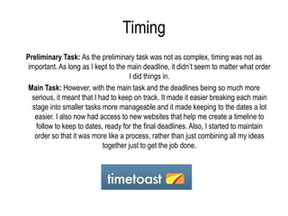 Timing
Preliminary Task: As the preliminary task was not as complex, timing was not as
important. As long as I kept to the main deadline, it didn’t seem to matter what order
                                      I did things in.
Main Task: However, with the main task and the deadlines being so much more
  serious, it meant that I had to keep on track. It made it easier breaking each main
  stage into smaller tasks more manageable and it made keeping to the dates a lot
   easier. I also now had access to new websites that help me create a timeline to
   follow to keep to dates, ready for the final deadlines. Also, I started to maintain
   order so that it was more like a process, rather than just combining all my ideas
                            together just to get the job done.
 