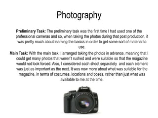 Photography
   Preliminary Task: The preliminary task was the first time I had used one of the
   professional cameras and so, when taking the photos during that post production, it
    was pretty much about learning the basics in order to get some sort of material to
                                           use.
Main Task: With the main task, I arranged taking the photos in advance, meaning that I
   could get many photos that weren’t rushed and were suitable so that the magazine
   would not look forced. Also, I considered each shoot separately and each element
   was just as important as the next. It was now more about what was suitable for the
     magazine, in terms of costumes, locations and poses, rather than just what was
                               available to me at the time.
 