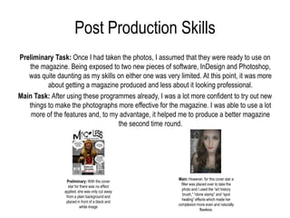 Post Production Skills
Preliminary Task: Once I had taken the photos, I assumed that they were ready to use on
   the magazine. Being exposed to two new pieces of software, InDesign and Photoshop,
   was quite daunting as my skills on either one was very limited. At this point, it was more
          about getting a magazine produced and less about it looking professional.
Main Task: After using these programmes already, I was a lot more confident to try out new
   things to make the photographs more effective for the magazine. I was able to use a lot
    more of the features and, to my advantage, it helped me to produce a better magazine
                                   the second time round.




                                                          Main: However, for this cover star a
                  Preliminary: With the cover
                                                            filter was placed over to take the
                   star for there was no effect
                                                            photo and I used the “art history
                 applied, she was only cut away
                                                             brush,” “clone stamp” and “spot
                  from a plain background and
                                                            healing” effects which made her
                  placed in front of a black and
                                                          complexion more even and naturally
                            white image
                                                                         flawless.
 