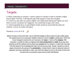 Before moving on to the main task, I set my self three targets to help to improve to get a better grade.
   The research part of my coursework needed to improve in terms of detail. Looking back, I think that
        I have managed to achieve this as it has been a lot closer, in terms of the analysis. With
     production, I wanted to make my magazine look more professional and sleek. By having more
   experience with the software and by being more concise with my research, it meant that I was able
    to do this based on the knowledge that I gain from the previous task. Overall, I wanted my work to
    appear improved by focussing on the presentation. I worked hard to make my blog look neat and
   organised, and more importantly in order, and I think this helped me to be in the frame of mind to do
                     the same with my production piece and any tasks that followed.
 